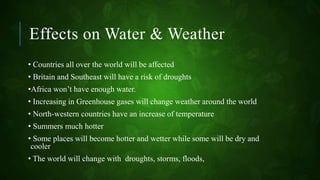 Effects on Water & Weather
• Countries all over the world will be affected
• Britain and Southeast will have a risk of droughts
•Africa won’t have enough water.
• Increasing in Greenhouse gases will change weather around the world
• North-western countries have an increase of temperature
• Summers much hotter
• Some places will become hotter and wetter while some will be dry and
cooler
• The world will change with droughts, storms, floods,
 
