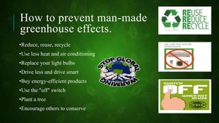 How to prevent man-made
greenhouse effects.
•Reduce, reuse, recycle
•Use less heat and air conditioning
•Replace your light bulbs
•Drive less and drive smart
•Buy energy-efficient products
•Use the "off" switch
•Plant a tree
•Encourage others to conserve
 