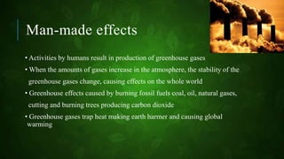 Man-made effects
• Activities by humans result in production of greenhouse gases
• When the amounts of gases increase in the atmosphere, the stability of the
greenhouse gases change, causing effects on the whole world
• Greenhouse effects caused by burning fossil fuels coal, oil, natural gases,
cutting and burning trees producing carbon dioxide
• Greenhouse gases trap heat making earth harmer and causing global
warming
 