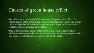 Causes of green house effect
•One of the main causes of global warming is the green house effect. The
natural causes of the green house effect are the releasing of gases like nitrous
oxide, carbon-dioxide, methane, ozone and water vapour. Carbon-dioxide
itself is guilty for the green house effect.
•One of the man-made causes of the green house effect is deforestation.
Deforestation increases the amount of carbon-dioxide in the atmosphere also,
due to the loss of trees, photosynthesis cannot take place.
 