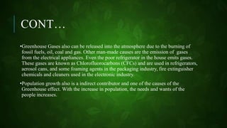 CONT…
•Greenhouse Gases also can be released into the atmosphere due to the burning of
fossil fuels, oil, coal and gas. Other man-made causes are the emission of gases
from the electrical appliances. Even the poor refrigerator in the house emits gases.
These gases are known as Chlorofluorocarbons (CFCs) and are used in refrigerators,
aerosol cans, and some foaming agents in the packaging industry, fire extinguisher
chemicals and cleaners used in the electronic industry.
•Population growth also is a indirect contributor and one of the causes of the
Greenhouse effect. With the increase in population, the needs and wants of the
people increases.
 
