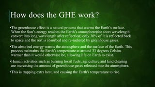How does the GHE work?
•The greenhouse effect is a natural process that warms the Earth’s surface.
When the Sun’s energy reaches the Earth’s atmosphere(the short wavelength
convert into long wavelength after reflection) only 30% of it is reflected back
to space and the rest is absorbed and re-radiated by greenhouse gases.
•The absorbed energy warms the atmosphere and the surface of the Earth. This
process maintains the Earth’s temperature at around 33 degrees Celsius
warmer than it would otherwise be, allowing life on Earth to exist.
•Human activities such as burning fossil fuels, agriculture and land clearing
are increasing the amount of greenhouse gases released into the atmosphere.
•This is trapping extra heat, and causing the Earth's temperature to rise.
 