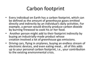 Carbon footprint
• Every individual on Earth has a carbon footprint, which can
be defined as the amount of greenhouse gases emitted
directly and indirectly by an individual’s daily activities. For
example, a person would directly produce carbon dioxide
by burning firewood to cook his or her food.
• Another person might add to their footprint indirectly by
buying an industrially-made product whose
creation involved a lot of greenhouse gas emissions.
• Driving cars, flying in airplanes, buying an endless stream of
electronic devices, and even eating meat… all of this adds
up to your personal carbon footprint, i.e., your contribution
to the existing environmental crisis.
 