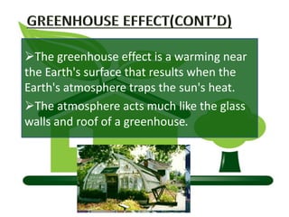 The greenhouse effect is a warming near
the Earth's surface that results when the
Earth's atmosphere traps the sun's heat.
The atmosphere acts much like the glass
walls and roof of a greenhouse.
 