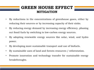 GREEN HOUSE EFFECT
MITIGATION
• By reductions in the concentrations of greenhouse gases, either by
reducing their sources or by increasing capacity of their sinks.
• By reducing energy demand by increasing energy efficiency, phasing
out fossil fuels by switching to low-carbon energy sources.
• By adopting renewable energy sources like solar, wind, and hydro
power.
• By developing more sustainable transport and use of biofuels.
• By sustainable uses of land and forests resources / reforestation.
• Promote innovation and technology transfer for sustainable energy
breakthroughs.
 