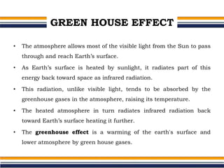 GREEN HOUSE EFFECT
• The atmosphere allows most of the visible light from the Sun to pass
through and reach Earth’s surface.
• As Earth’s surface is heated by sunlight, it radiates part of this
energy back toward space as infrared radiation.
• This radiation, unlike visible light, tends to be absorbed by the
greenhouse gases in the atmosphere, raising its temperature.
• The heated atmosphere in turn radiates infrared radiation back
toward Earth’s surface heating it further.
• The greenhouse effect is a warming of the earth's surface and
lower atmosphere by green house gases.
 