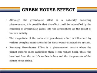 GREEN HOUSE EFFECT
• Although the greenhouse effect is a naturally occurring
phenomenon, it is possible that the effect could be intensified by the
emission of greenhouse gases into the atmosphere as the result of
human activity.
• The magnitude of the enhanced greenhouse effect is influenced by
various complex interactions in the earth-ocean-atmosphere system.
• Runaway Greenhouse Effect is a phenomenon occurs when the
planet absorbs more radiations than it can radiate back. Thus, the
heat lost from the earth’s surface is less and the temperature of the
planet keeps rising.
 