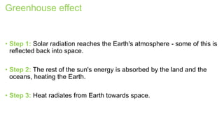 Greenhouse effect
• Step 1: Solar radiation reaches the Earth's atmosphere - some of this is
reflected back into space.
• Step 2: The rest of the sun's energy is absorbed by the land and the
oceans, heating the Earth.
• Step 3: Heat radiates from Earth towards space.
 