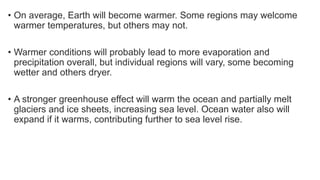 • On average, Earth will become warmer. Some regions may welcome
warmer temperatures, but others may not.
• Warmer conditions will probably lead to more evaporation and
precipitation overall, but individual regions will vary, some becoming
wetter and others dryer.
• A stronger greenhouse effect will warm the ocean and partially melt
glaciers and ice sheets, increasing sea level. Ocean water also will
expand if it warms, contributing further to sea level rise.
 