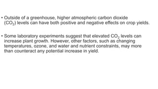 • Outside of a greenhouse, higher atmospheric carbon dioxide
(CO2) levels can have both positive and negative effects on crop yields.
• Some laboratory experiments suggest that elevated CO2 levels can
increase plant growth. However, other factors, such as changing
temperatures, ozone, and water and nutrient constraints, may more
than counteract any potential increase in yield.
 