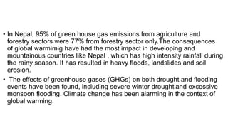 • In Nepal, 95% of green house gas emissions from agriculture and
forestry sectors were 77% from forestry sector only.The consequences
of global warmimig have had the most impact in developing and
mountainous countries like Nepal , which has high intensity rainfall during
the rainy season. It has resulted in heavy floods, landslides and soil
erosion.
• The effects of greenhouse gases (GHGs) on both drought and flooding
events have been found, including severe winter drought and excessive
monsoon flooding. Climate change has been alarming in the context of
global warming.
 