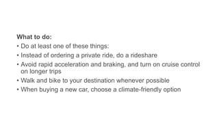 What to do:
• Do at least one of these things:
• Instead of ordering a private ride, do a rideshare
• Avoid rapid acceleration and braking, and turn on cruise control
on longer trips
• Walk and bike to your destination whenever possible
• When buying a new car, choose a climate-friendly option
 