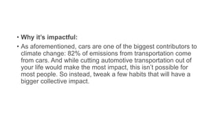 • Why it’s impactful:
• As aforementioned, cars are one of the biggest contributors to
climate change: 82% of emissions from transportation come
from cars. And while cutting automotive transportation out of
your life would make the most impact, this isn’t possible for
most people. So instead, tweak a few habits that will have a
bigger collective impact.
 