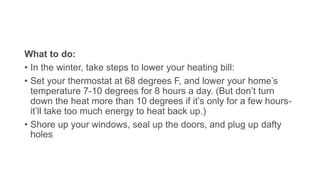 What to do:
• In the winter, take steps to lower your heating bill:
• Set your thermostat at 68 degrees F, and lower your home’s
temperature 7-10 degrees for 8 hours a day. (But don’t turn
down the heat more than 10 degrees if it’s only for a few hours-
it’ll take too much energy to heat back up.)
• Shore up your windows, seal up the doors, and plug up dafty
holes
 