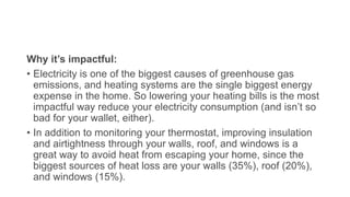 Why it’s impactful:
• Electricity is one of the biggest causes of greenhouse gas
emissions, and heating systems are the single biggest energy
expense in the home. So lowering your heating bills is the most
impactful way reduce your electricity consumption (and isn’t so
bad for your wallet, either).
• In addition to monitoring your thermostat, improving insulation
and airtightness through your walls, roof, and windows is a
great way to avoid heat from escaping your home, since the
biggest sources of heat loss are your walls (35%), roof (20%),
and windows (15%).
 