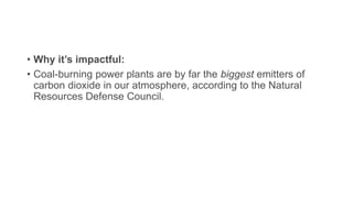 • Why it’s impactful:
• Coal-burning power plants are by far the biggest emitters of
carbon dioxide in our atmosphere, according to the Natural
Resources Defense Council.
 