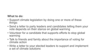 What to do:
• Support climate legislation by doing one or more of these
things:
• Send a letter to party leaders and candidates telling them your
vote depends on their stance on global warming
• Volunteer for a candidate that supports efforts to stop global
warming
• Talk to friends and family about the importance of voting for
climate action
• Write a letter to your elected leaders to support and implement
a set of climate solutions
 