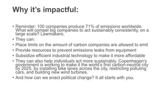 Why it’s impactful:
• Reminder: 100 companies produce 71% of emissions worldwide.
What will compel big companies to act sustainably consistently, on a
large scale? Lawmakers.
• They can:
• Place limits on the amount of carbon companies are allowed to emit
• Provide resources to prevent emissions leaks from equipment
• Subsidize efficient industrial technology to make it more affordable
• They can also help individuals act more sustainably. Copenhagen’s
government is working to make it the world’s first carbon-neutral city
by 2025, by installing bike lanes across the city, restricting polluting
cars, and building new wind turbines.
• And how can we enact political change? It all starts with you.
 