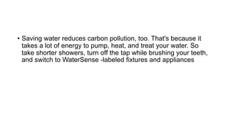 • Saving water reduces carbon pollution, too. That's because it
takes a lot of energy to pump, heat, and treat your water. So
take shorter showers, turn off the tap while brushing your teeth,
and switch to WaterSense -labeled fixtures and appliances
 