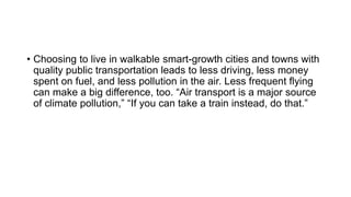 • Choosing to live in walkable smart-growth cities and towns with
quality public transportation leads to less driving, less money
spent on fuel, and less pollution in the air. Less frequent flying
can make a big difference, too. “Air transport is a major source
of climate pollution,” “If you can take a train instead, do that.”
 