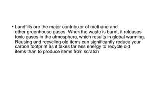 • Landfills are the major contributor of methane and
other greenhouse gases. When the waste is burnt, it releases
toxic gases in the atmosphere, which results in global warming.
Reusing and recycling old items can significantly reduce your
carbon footprint as it takes far less energy to recycle old
items than to produce items from scratch
 