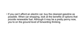• If you can’t afford an electric car, buy the cleanest gasoline as
possible. When car shopping, look at the benefits of options that
provide renewable fuel. Although it may be a pretty penny now,
you’re on the ground level of forwarding thinking.
 