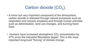 Carbon dioxide (CO2).
• A minor but very important component of the atmosphere,
carbon dioxide is released through natural processes such as
respiration and volcano eruptions and through human activities
such as deforestation, land use changes, and burning fossil
fuels.
• Humans have increased atmospheric CO2 concentration by
47% since the Industrial Revolution began. This is the most
important long-lived "forcing" of climate change.
 
