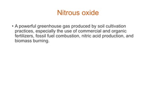 Nitrous oxide
• A powerful greenhouse gas produced by soil cultivation
practices, especially the use of commercial and organic
fertilizers, fossil fuel combustion, nitric acid production, and
biomass burning.
 
