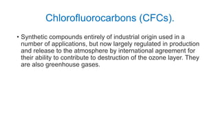 Chlorofluorocarbons (CFCs).
• Synthetic compounds entirely of industrial origin used in a
number of applications, but now largely regulated in production
and release to the atmosphere by international agreement for
their ability to contribute to destruction of the ozone layer. They
are also greenhouse gases.
 