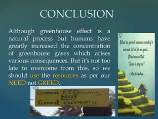 Although greenhouse effect is a
natural process but humans have
greatly increased the concentration
of greenhouse gases which arises
various consequences. But it’s not too
late to overcome from this, so we
should use the resources as per our
NEED not GREED.
CONCLUSION
 