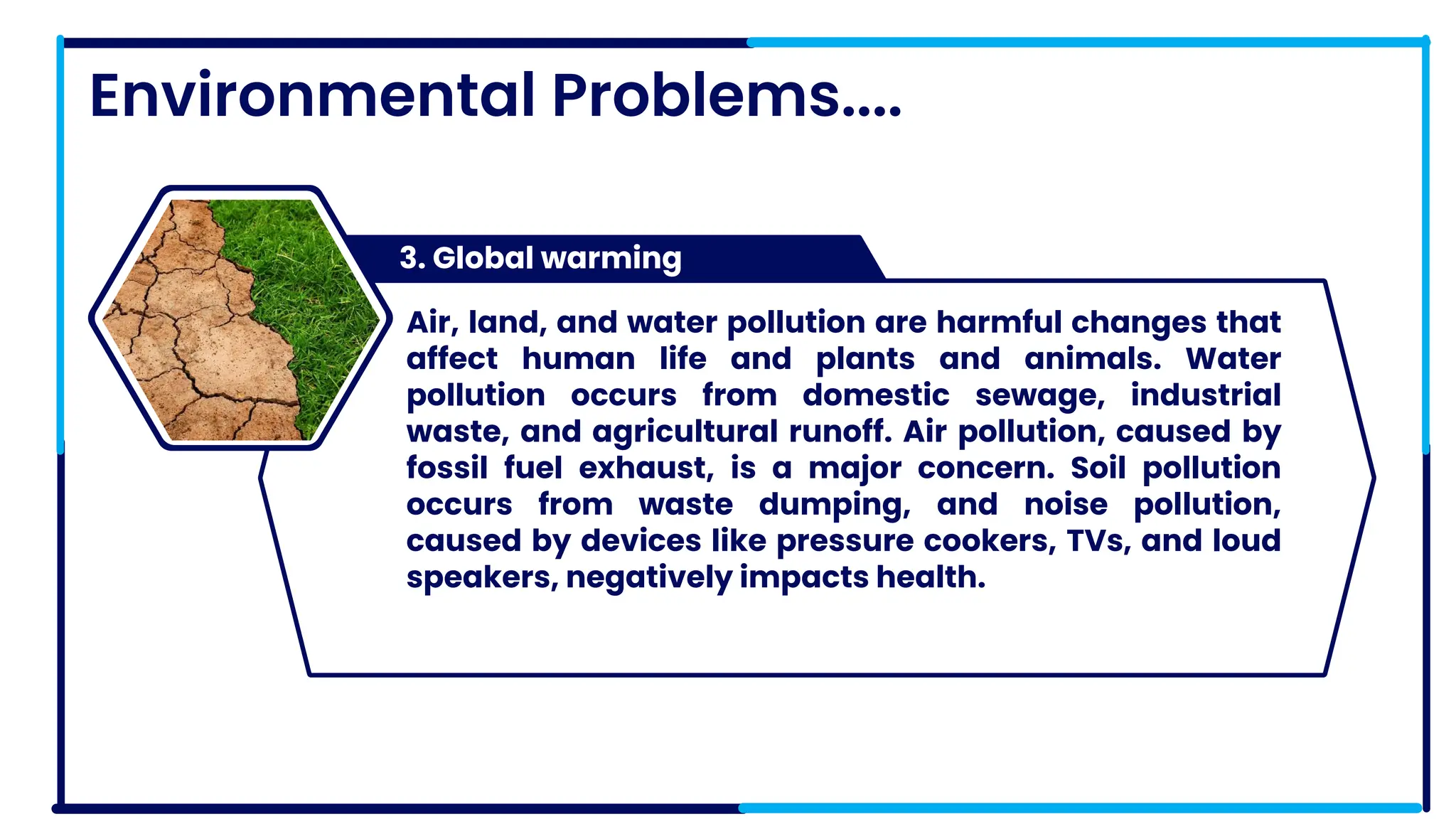 Environmental Problems....
3. Global warming
PRODUCT 3
Air, land, and water pollution are harmful changes that
affect human life and plants and animals. Water
pollution occurs from domestic sewage, industrial
waste, and agricultural runoff. Air pollution, caused by
fossil fuel exhaust, is a major concern. Soil pollution
occurs from waste dumping, and noise pollution,
caused by devices like pressure cookers, TVs, and loud
speakers, negatively impacts health.
 