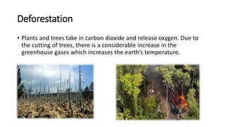Deforestation
• Plants and trees take in carbon dioxide and release oxygen. Due to
the cutting of trees, there is a considerable increase in the
greenhouse gases which increases the earth’s temperature.
 