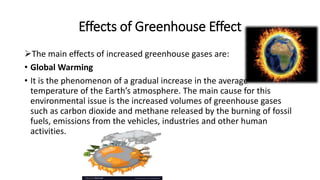 Effects of Greenhouse Effect
The main effects of increased greenhouse gases are:
• Global Warming
• It is the phenomenon of a gradual increase in the average
temperature of the Earth’s atmosphere. The main cause for this
environmental issue is the increased volumes of greenhouse gases
such as carbon dioxide and methane released by the burning of fossil
fuels, emissions from the vehicles, industries and other human
activities.
 