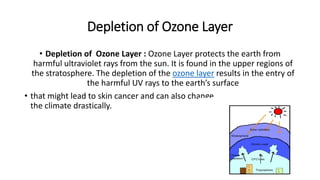 Depletion of Ozone Layer
• Depletion of Ozone Layer : Ozone Layer protects the earth from
harmful ultraviolet rays from the sun. It is found in the upper regions of
the stratosphere. The depletion of the ozone layer results in the entry of
the harmful UV rays to the earth’s surface
• that might lead to skin cancer and can also change
the climate drastically.
 