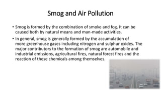 Smog and Air Pollution
• Smog is formed by the combination of smoke and fog. It can be
caused both by natural means and man-made activities.
• In general, smog is generally formed by the accumulation of
more greenhouse gases including nitrogen and sulphur oxides. The
major contributors to the formation of smog are automobile and
industrial emissions, agricultural fires, natural forest fires and the
reaction of these chemicals among themselves.
 