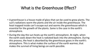 What is the Greenhouse Effect?
• A greenhouse is a house made of glass that can be used to grow plants. The
sun’s radiations warm the plants and the air inside the greenhouse. The
heat trapped inside can’t escape out and warms the greenhouse which is
essential for the growth of the plants. Same is the case in the earth’s
atmosphere.
• During the day the sun heats up the earth’s atmosphere. At night, when
the earth cools down the heat is radiated back into the atmosphere. During
this process, the heat is absorbed by the greenhouse gases in the earth’s
atmosphere. This is what makes the surface of the earth warmer, that
makes the survival of living beings on earth possible.
 