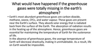 What would have happened if the greenhouse
gases were totally missing in the earth’s
atmosphere?
• Earth’s most abundant greenhouse gases are carbon dioxide,
methane, ozone, CFCs, and water vapour. These gases are present
near the Earth’s surface. They absorb solar energy that is radiated
back from the surface of the Earth. The absorption of radiation results
in the heating up of the atmosphere. Hence, greenhouse gases are
essential for maintaining the temperature of Earth for the sustenance
of life.
In the absence of greenhouse gases, the average temperature of
Earth will decrease drastically, making it uninhabitable. As a result, life
on Earth would be impossible.
 