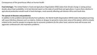 Consequences of the greenhouse effect on human health
Food shortages: The United Nation's Food and Agriculture Organization (FAO) states that climate change is raising serious
doubts about food availability: in its last biennial report on the state of world food and agriculture, it warns that a decline in
agricultural production would result in food shortages, most severely affecting sub-Saharan Africa and South Asia.
The spread of diseases and pandemics
In addition to the problems derived directly from pollution, the World Health Organization (WHO) states that global warming
will cause infectious diseases such as malaria, cholera or dengue to spread to many more areas of the planet, which is closely
related to the need for people to emigrate due to economic problems.On the other hand, extreme heat will increase and
aggravate cardiovascular and respiratory problems.
 