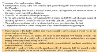 The essence of the mechanism is as follows:
 solar radiation, mainly in the form of visible light, passes through the atmosphere and reaches the
Earth's surface.
 There, the energy from the sun is absorbed by land, water, and vegetation, and re-emitted as heat in
the form of longer-wave infrared radiation.
 Normally, this radiation would escape into space.
 GHGs, such as carbon dioxide (CO2), methane (CH4), nitrous oxide (N2O), and others, are capable of
absorbing a portion of the infrared radiation emitted by the Earth (Ledley et al., 1999).
 These pollutants, which can last in the atmosphere for years to centuries, trap the heat.
 The greenhouse effect is a direct consequence of this heat no longer radiating into space.
 Characteristics of the Earth's surface upon which sunlight is directed plays a crucial role in the
atmospheric greenhouse effect.
 Forests, meadows, oceans, ice, deserts, and cities all emit radiation with varying intensity. The
snow-white surface of a glacier reflects a significant portion of solar radiation back into space,
thereby minimizing surface heating on the ice.
 In contrast, dark soil absorbs solar radiation intensively, contributing to significant warming of the
surface and emitted radiation.
 Additionally, cloud cover influences the greenhouse effect by reducing both the amount of solar
radiation reaching the Earth's surface and the amount of radiant energy emitted into space.
 