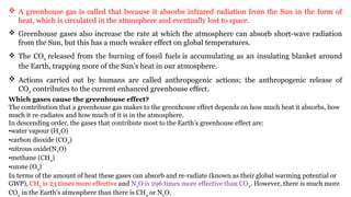  A greenhouse gas is called that because it absorbs infrared radiation from the Sun in the form of
heat, which is circulated in the atmosphere and eventually lost to space.
 Greenhouse gases also increase the rate at which the atmosphere can absorb short-wave radiation
from the Sun, but this has a much weaker effect on global temperatures.
 The CO2 released from the burning of fossil fuels is accumulating as an insulating blanket around
the Earth, trapping more of the Sun’s heat in our atmosphere.
 Actions carried out by humans are called anthropogenic actions; the anthropogenic release of
CO2 contributes to the current enhanced greenhouse effect.
Which gases cause the greenhouse effect?
The contribution that a greenhouse gas makes to the greenhouse effect depends on how much heat it absorbs, how
much it re-radiates and how much of it is in the atmosphere.
In descending order, the gases that contribute most to the Earth’s greenhouse effect are:
•water vapour (H2O)
•carbon dioxide (CO2)
•nitrous oxide(N2O)
•methane (CH4)
•ozone (O3)
In terms of the amount of heat these gases can absorb and re-radiate (known as their global warming potential or
GWP), CH4 is 23 times more effective and N2O is 296 times more effective than CO2. However, there is much more
CO2 in the Earth’s atmosphere than there is CH4 or N2O.
 