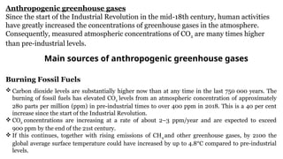 Anthropogenic greenhouse gases
Since the start of the Industrial Revolution in the mid-18th century, human activities
have greatly increased the concentrations of greenhouse gases in the atmosphere.
Consequently, measured atmospheric concentrations of CO2 are many times higher
than pre-industrial levels.
Main sources of anthropogenic greenhouse gases
Burning Fossil Fuels
 Carbon dioxide levels are substantially higher now than at any time in the last 750 000 years. The
burning of fossil fuels has elevated CO2 levels from an atmospheric concentration of approximately
280 parts per million (ppm) in pre-industrial times to over 400 ppm in 2018. This is a 40 per cent
increase since the start of the Industrial Revolution.
 CO2 concentrations are increasing at a rate of about 2–3 ppm/year and are expected to exceed
900 ppm by the end of the 21st century.
 If this continues, together with rising emissions of CH4 and other greenhouse gases, by 2100 the
global average surface temperature could have increased by up to 4.8°C compared to pre-industrial
levels.
 
