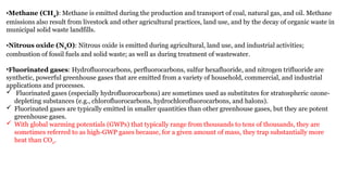 •Methane (CH4): Methane is emitted during the production and transport of coal, natural gas, and oil. Methane
emissions also result from livestock and other agricultural practices, land use, and by the decay of organic waste in
municipal solid waste landfills.
•Nitrous oxide (N2O): Nitrous oxide is emitted during agricultural, land use, and industrial activities;
combustion of fossil fuels and solid waste; as well as during treatment of wastewater.
•Fluorinated gases: Hydrofluorocarbons, perfluorocarbons, sulfur hexafluoride, and nitrogen trifluoride are
synthetic, powerful greenhouse gases that are emitted from a variety of household, commercial, and industrial
applications and processes.
 Fluorinated gases (especially hydrofluorocarbons) are sometimes used as substitutes for stratospheric ozone-
depleting substances (e.g., chlorofluorocarbons, hydrochlorofluorocarbons, and halons).
 Fluorinated gases are typically emitted in smaller quantities than other greenhouse gases, but they are potent
greenhouse gases.
 With global warming potentials (GWPs) that typically range from thousands to tens of thousands, they are
sometimes referred to as high-GWP gases because, for a given amount of mass, they trap substantially more
heat than CO2.
 