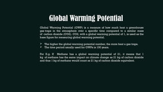 Global Warming Potential
Global Warming Potential (GWP) is a measure of how much heat a greenhouse
gas traps in the atmosphere over a specific time compared to a similar mass
of carbon dioxide (CO2). CO2, with a global warming potential of 1, is used as the
base figure for measuring global warming potential.
 The higher the global warming potential number, the more heat a gas traps.
 The time period usually used for GWPs is 100 years.
For E.g. If Methane has a global warming potential of 21, it means that 1
kg of methane has the same impact on climate change as 21 kg of carbon dioxide
and thus 1 kg of methane would count as 21 kg of carbon dioxide equivalent.
 
