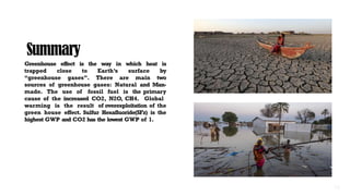 Summary
Greenhouse effect is the way in which heat is
trapped close to Earth’s surface by
“greenhouse gases”. There are main two
sources of greenhouse gases: Natural and Man-
made. The use of fossil fuel is the primary
cause of the increased CO2, N2O, CH4. Global
warming is the result of overexploitation of the
green house effect. Sulfur Hexafluoride(SFz) is the
highest GWP and CO2 has the lowest GWP of 1.
 