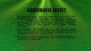 The greenhouse effect refers to circumstances where the short
wavelengths of visible light from the sun pass through a
transparent medium and are absorbed, but the longer wavelengths
of the infrared re-radiation from the heated objects are unable to
pass through that medium. The trapping of the long wavelength
radiation leads to more heating and a higher resultant
temperature.
 The greenhouse effect helps trap heat from the sun, which
keeps the temperature on earth comfortable. But people’s activities
are increasing the amount of heat-trapping greenhouse gases in the
atmosphere, causing the earth to warm up.
 The process is called the greenhouse effect because the exchange of
incoming and outgoing radiation that warms the planet works in a
similar way to a greenhouse.
GREENHOUSE EFFECT
 