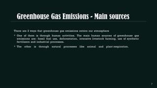 Greenhouse Gas Emissions - Main sources
There are 2 ways that greenhouse gas emissions enters our atmosphere.
 One of them is through human activities. The main human sources of greenhouse gas
emissions are: fossil fuel use, deforestation, intensive livestock farming, use of synthetic
fertilizers and industrial processes.
 The other is through natural processes like animal and plant respiration.
 