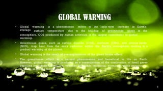 GLOBAL WARMING
warming is a phenomenon refers to the long-term increase in Earth's
 Global
average surface temperature due to the buildup of greenhouse gases in the
atmosphere. CO2 produced by human activities is the largest contributor to global
warming.
 Greenhouse gases, such as carbon dioxide (CO2), methane (CH4), and nitrous oxide
(N2O), trap heat from the sun's radiation within the Earth's atmosphere, leading to a
gradual warming of the planet.
 Global warming is the result of overexploitation of the green house effect.
 The greenhouse effect is a natural phenomenon and beneficial to life on Earth.
However, global warming is produced as a consequence of the combustion of fossil gases
expelled by industry, livestock, vehicles and other terrestrial elements, which generate an
increase in global temperature.
 