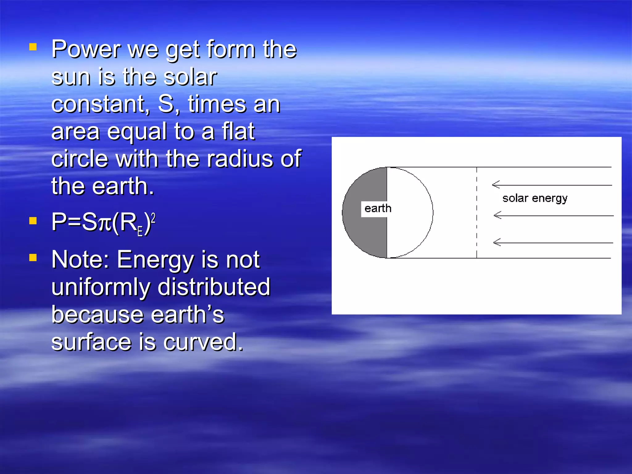  Power we get form thePower we get form the
sun is the solarsun is the solar
constant, S, times anconstant, S, times an
area equal to a flatarea equal to a flat
circle with the radius ofcircle with the radius of
the earth.the earth.
 P=SP=Sππ(R(REE))22
 Note: Energy is notNote: Energy is not
uniformly distributeduniformly distributed
because earth’sbecause earth’s
surface is curved.surface is curved.
 