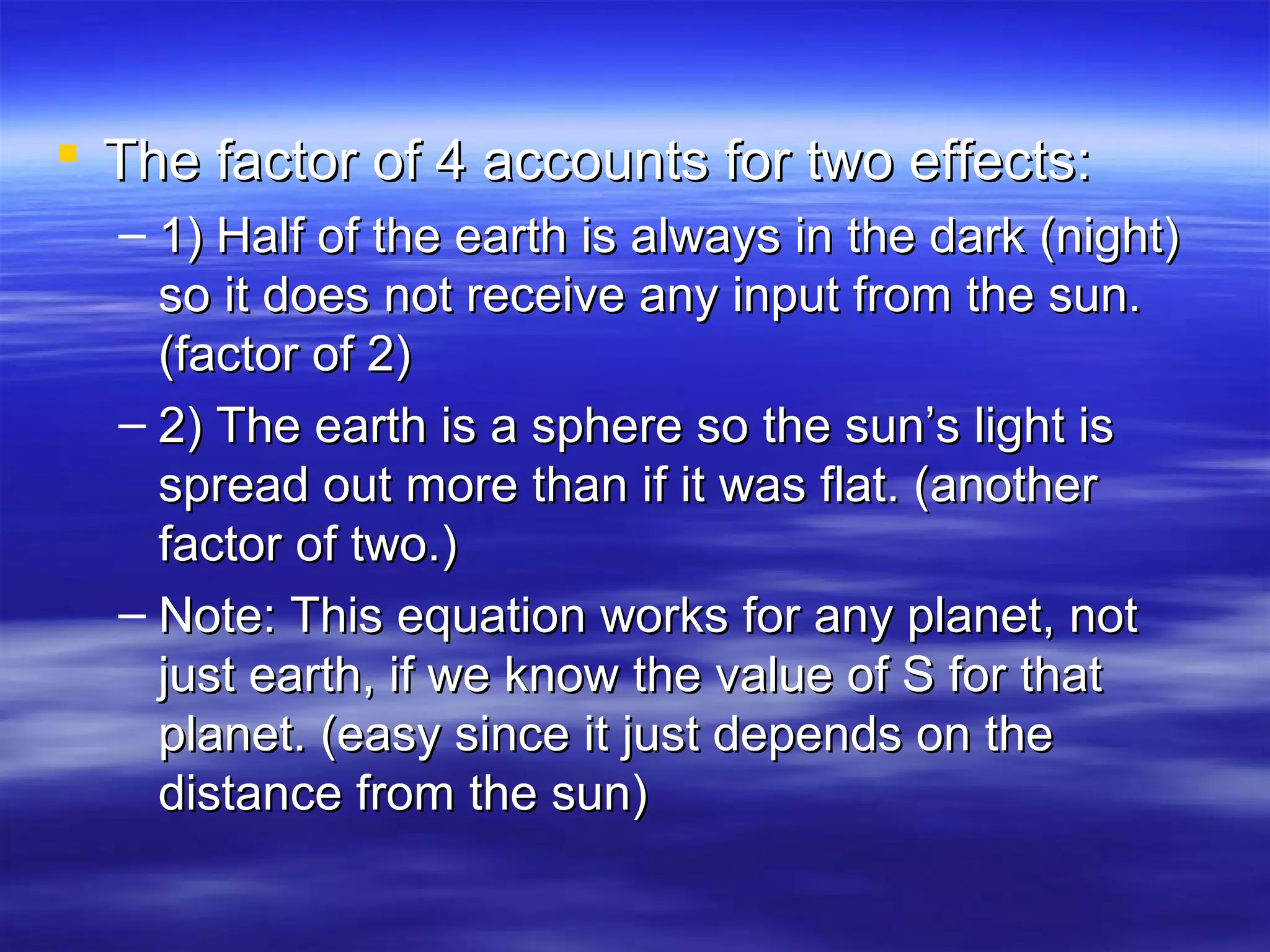  The factor of 4 accounts for two effects:The factor of 4 accounts for two effects:
– 1) Half of the earth is always in the dark (night)1) Half of the earth is always in the dark (night)
so it does not receive any input from the sun.so it does not receive any input from the sun.
(factor of 2)(factor of 2)
– 2) The earth is a sphere so the sun’s light is2) The earth is a sphere so the sun’s light is
spread out more than if it was flat. (anotherspread out more than if it was flat. (another
factor of two.)factor of two.)
– Note: This equation works for any planet, notNote: This equation works for any planet, not
just earth, if we know the value of S for thatjust earth, if we know the value of S for that
planet. (easy since it just depends on theplanet. (easy since it just depends on the
distance from the sun)distance from the sun)
 