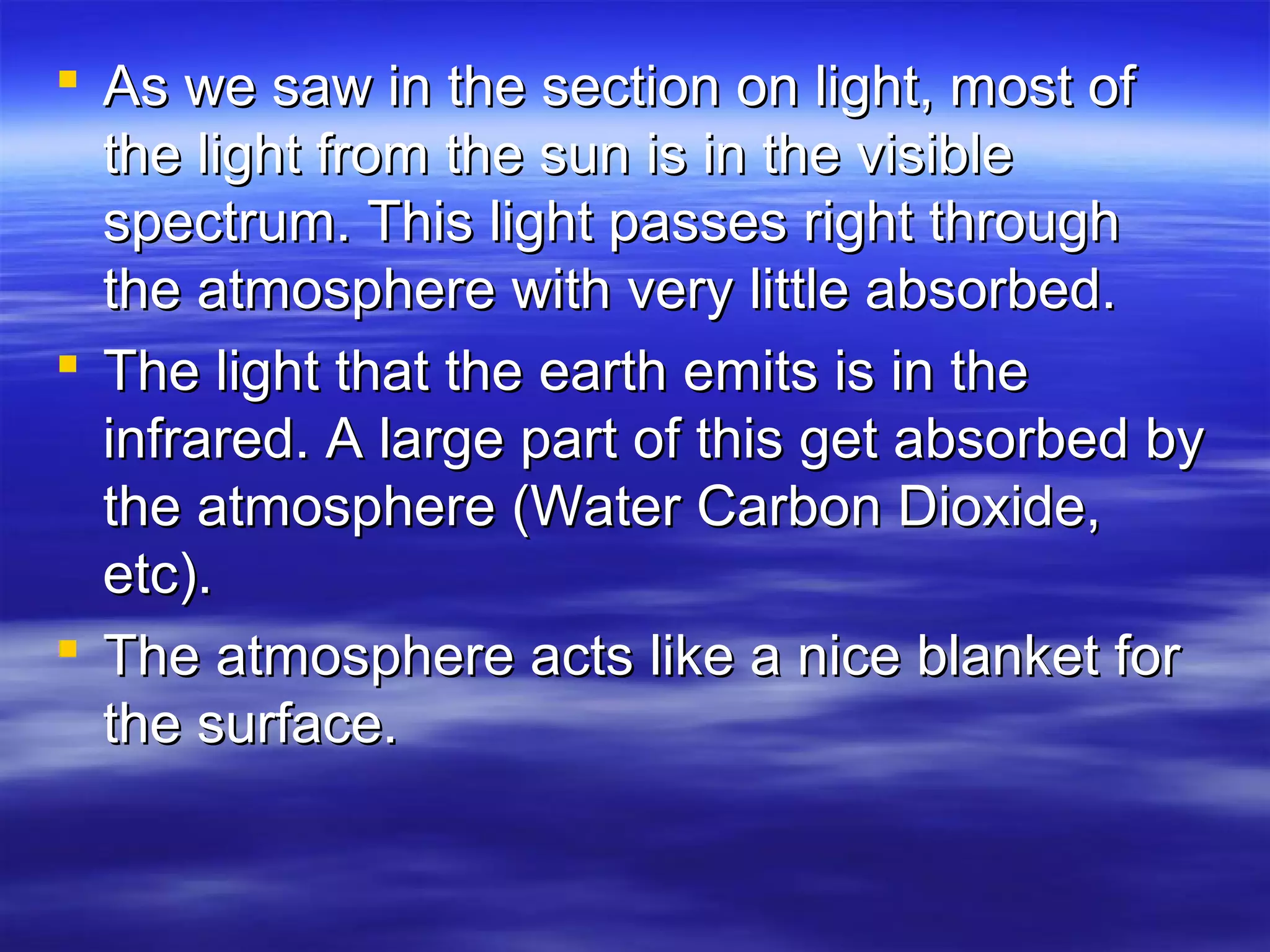  As we saw in the section on light, most ofAs we saw in the section on light, most of
the light from the sun is in the visiblethe light from the sun is in the visible
spectrum. This light passes right throughspectrum. This light passes right through
the atmosphere with very little absorbed.the atmosphere with very little absorbed.
 The light that the earth emits is in theThe light that the earth emits is in the
infrared. A large part of this get absorbed byinfrared. A large part of this get absorbed by
the atmosphere (Water Carbon Dioxide,the atmosphere (Water Carbon Dioxide,
etc).etc).
 The atmosphere acts like a nice blanket forThe atmosphere acts like a nice blanket for
the surface.the surface.
 